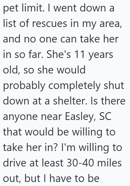pet limit. I went down a list of rescues in my area, and no one can take her in so far. She's 11 years old, so she would probably completely shut down at a shelter. Is there anyone near Easley, SC that would be willing to take her in? I'm willing to drive at least 30-40 miles out, but I have to be