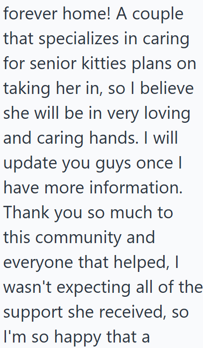 forever home! A couple that specializes in caring for senior kitties plans on taking her in, so I believe she will be in very loving and caring hands. I will update you guys once I have more information. Thank you so much to this community and everyone that helped, I wasn't expecting all of the support she received, so I'm so happy that a
