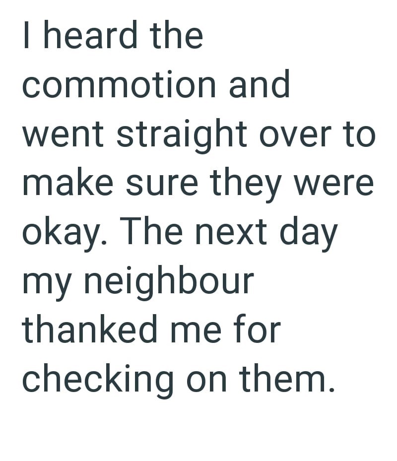 I heard the commotion and went straight over to make sure they were okay. The next day my neighbour thanked me for checking on them.