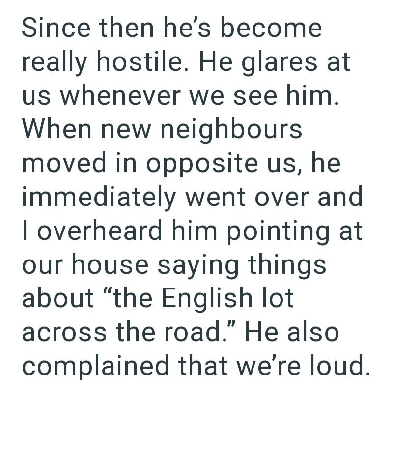 Since then he's become really hostile. He glares at us whenever we see him. When new neighbours moved in opposite us, he immediately went over and I overheard him pointing at our house saying things. about "the English lot across the road." He also complained that we're loud.