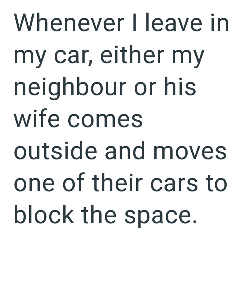 Whenever I leave in my car, either my neighbour or his wife comes outside and moves one of their cars to block the space.