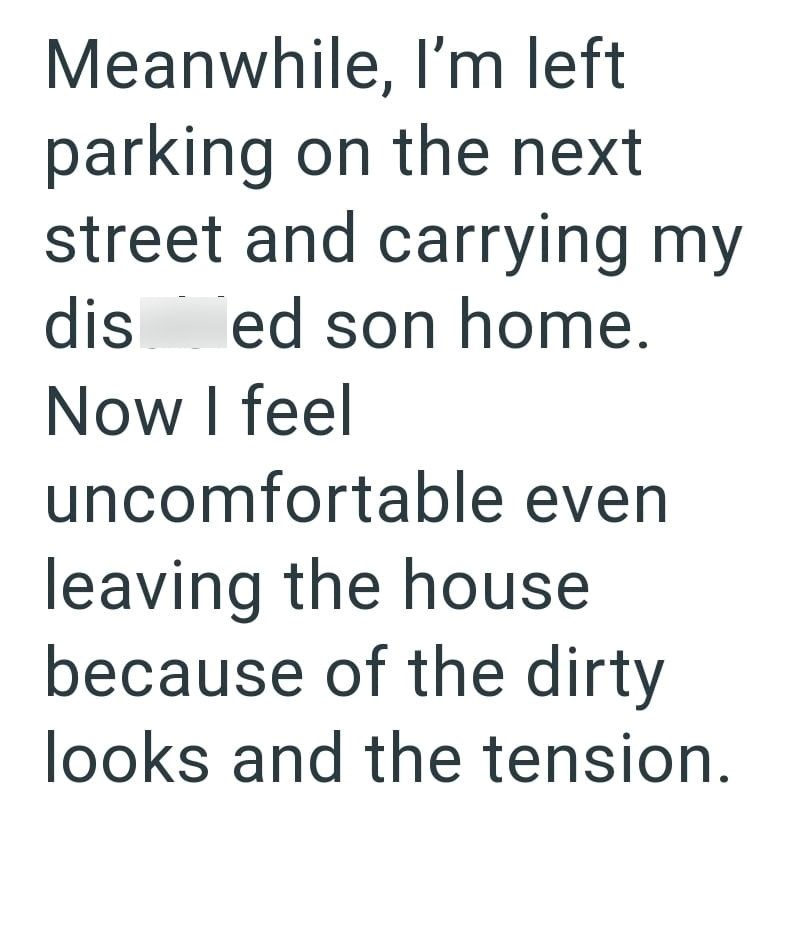 Meanwhile, I'm left parking on the next street and carrying my dis ed son home. Now I feel uncomfortable even leaving the house because of the dirty looks and the tension.