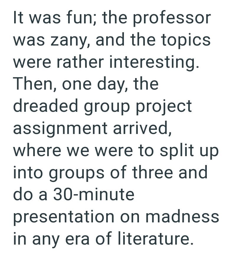 It was fun; the professor was zany, and the topics. were rather interesting. Then, one day, the dreaded group project assignment arrived, where we were to split up into groups of three and do a 30-minute presentation on madness in any era of literature.