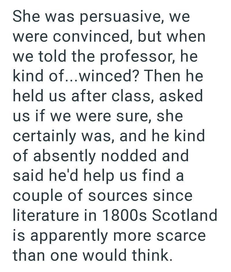 She was persuasive, we were convinced, but when we told the professor, he kind of...winced? Then he held us after class, asked us if we were sure, she certainly was, and he kind of absently nodded and said he'd help us find a couple of sources since literature in 1800s Scotland is apparently more scarce than one would think.