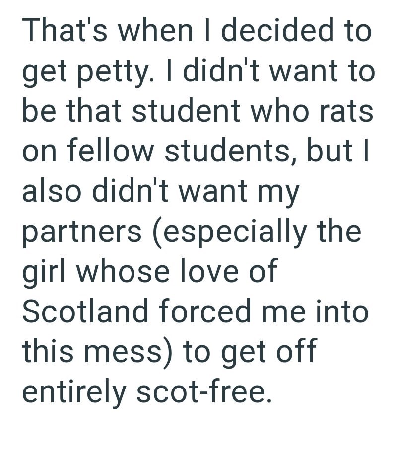 That's when I decided to get petty. I didn't want to be that student who rats on fellow students, but I also didn't want my partners (especially the girl whose love of Scotland forced me into this mess) to get off entirely scot-free.
