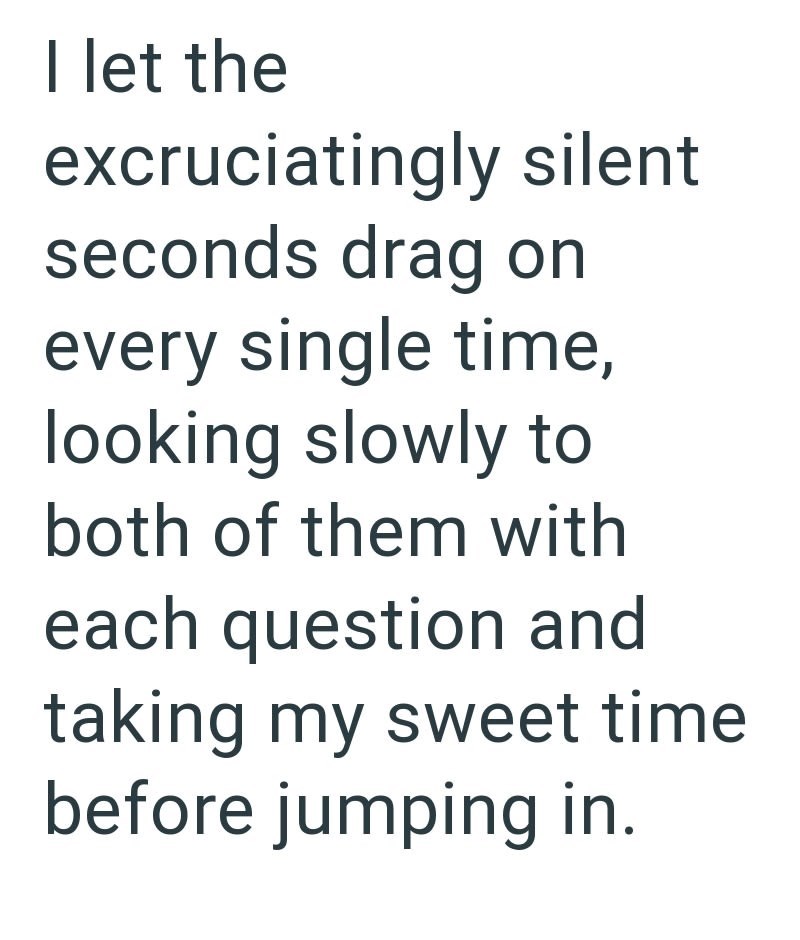 I let the excruciatingly silent seconds drag on every single time, looking slowly to both of them with each question and taking my sweet time before jumping in.