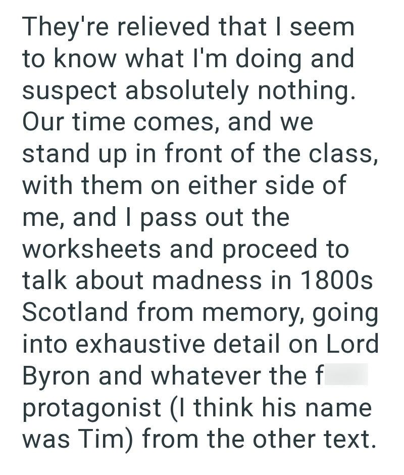 They're relieved that I seem to know what I'm doing and suspect absolutely nothing. Our time comes, and we stand up in front of the class, with them on either side of me, and I pass out the worksheets and proceed to talk about madness in 1800s Scotland from memory, going into exhaustive detail on Lord Byron and whatever the f protagonist (I think his name was Tim) from the other text.