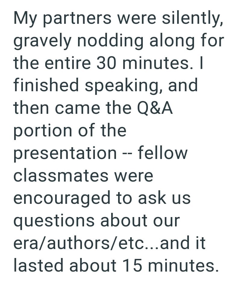 My partners were silently, gravely nodding along for the entire 30 minutes. I finished speaking, and then came the Q&A portion of the presentation -- fellow classmates were encouraged to ask us questions about our era/authors/etc...and it lasted about 15 minutes.