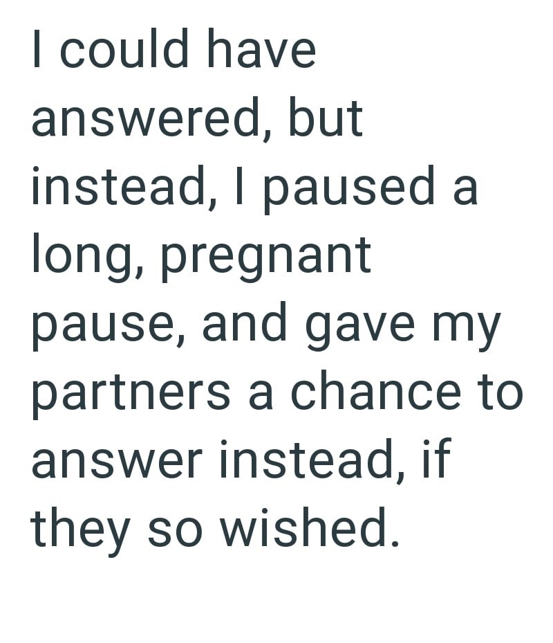 I could have answered, but instead, I paused a long, pregnant pause, and gave my partners a chance to answer instead, if they so wished.