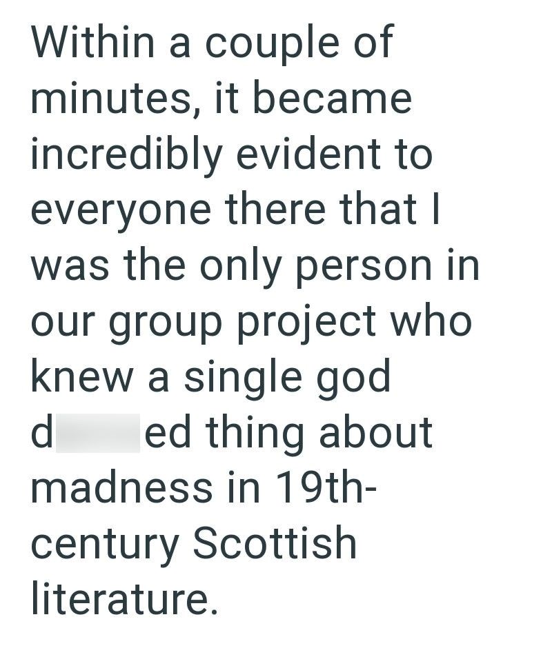 Within a couple of minutes, it became incredibly evident to everyone there that I was the only person in our group project who knew a single god d ed thing about madness in 19th- century Scottish literature.