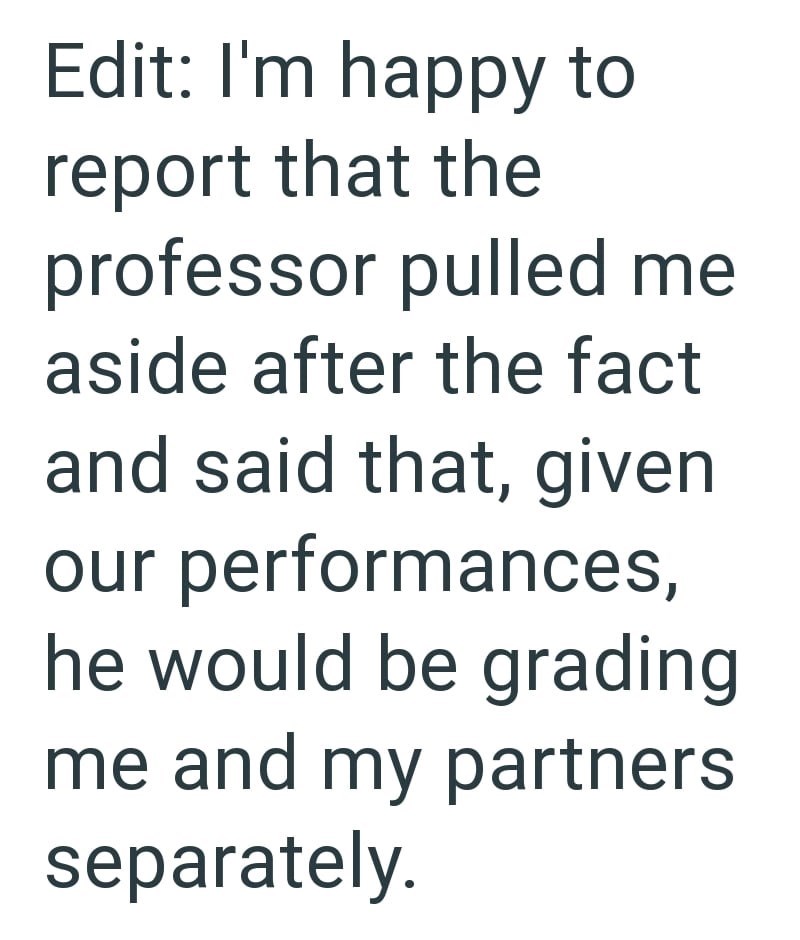 Edit: I'm happy to report that the professor pulled me aside after the fact and said that, given our performances, he would be grading me and my partners separately.