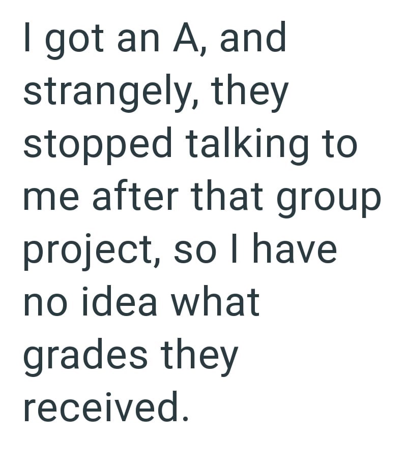 I got an A, and strangely, they stopped talking to me after that group project, so I have no idea what grades they received.