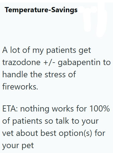 Temperature-Savings A lot of my patients get trazodone +/- gabapentin to handle the stress of fireworks. ETA: nothing works for 100% of patients so talk to your vet about best option(s) for your pet