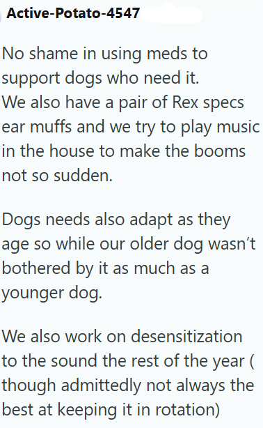 Active-Potato-4547 No shame in using meds to support dogs who need it. We also have a pair of Rex specs ear muffs and we try to play music in the house to make the booms not so sudden. Dogs needs also adapt as they age so while our older dog wasn't bothered by it as much as a younger dog. We also work on desensitization to the sound the rest of the year ( though admittedly not always the best at keeping it in rotation)