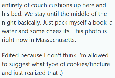 entirety of couch cushions up here and his bed. We stay until the middle of the night basically. Just pack myself a book, a water and some cheez its. This photo is right now in Massachusetts. Edited because I don't think I'm allowed to suggest what type of cookies/tincture and just realized that :)