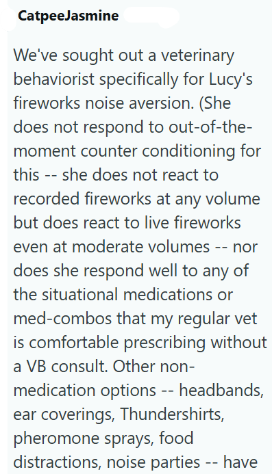 CatpeeJasmine We've sought out a veterinary behaviorist specifically for Lucy's fireworks noise aversion. (She does not respond to out-of-the- moment counter conditioning for this -- she does not react to recorded fireworks at any volume but does react to live fireworks even at moderate volumes -- nor does she respond well to any of the situational medications or med-combos that my regular vet is comfortable prescribing without a VB consult. Other non- medication options -- headbands, ear coveri