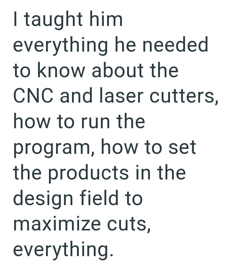 I taught him everything he needed to know about the CNC and laser cutters, how to run the program, how to set the products in the design field to maximize cuts, everything