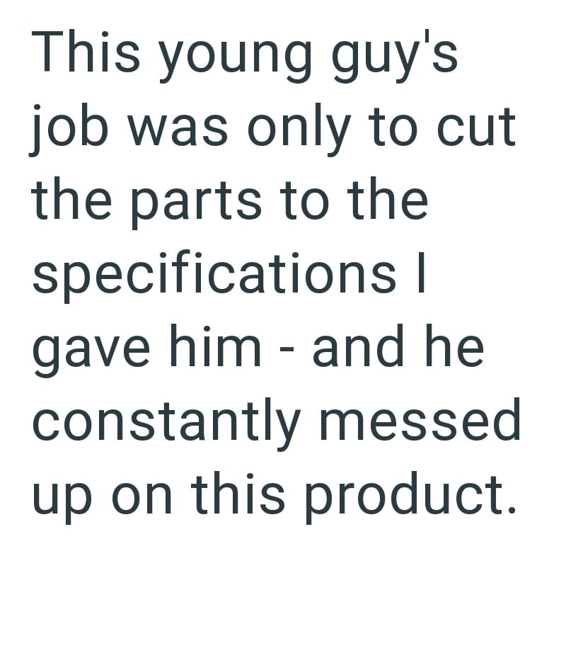 This young guy's job was only to cut the parts to the specifications | - gave him and he constantly messed up on this product.