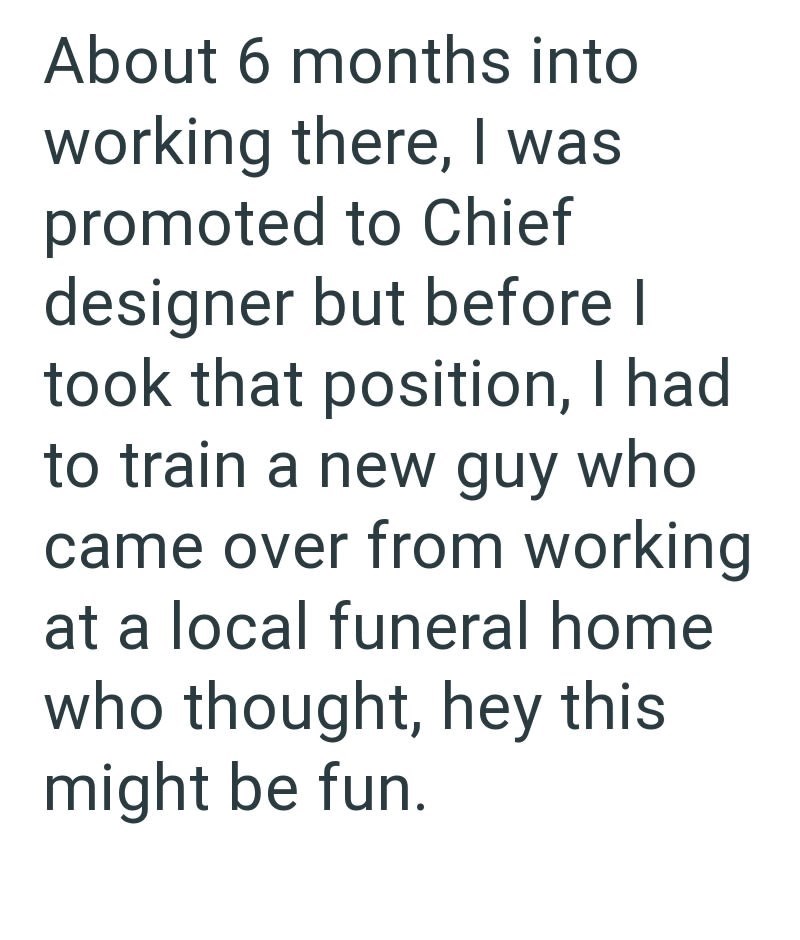 About 6 months into working there, I was promoted to Chief designer but before I took that position, I had to train a new guy who came over from working at a local funeral home who thought, hey this might be fun.