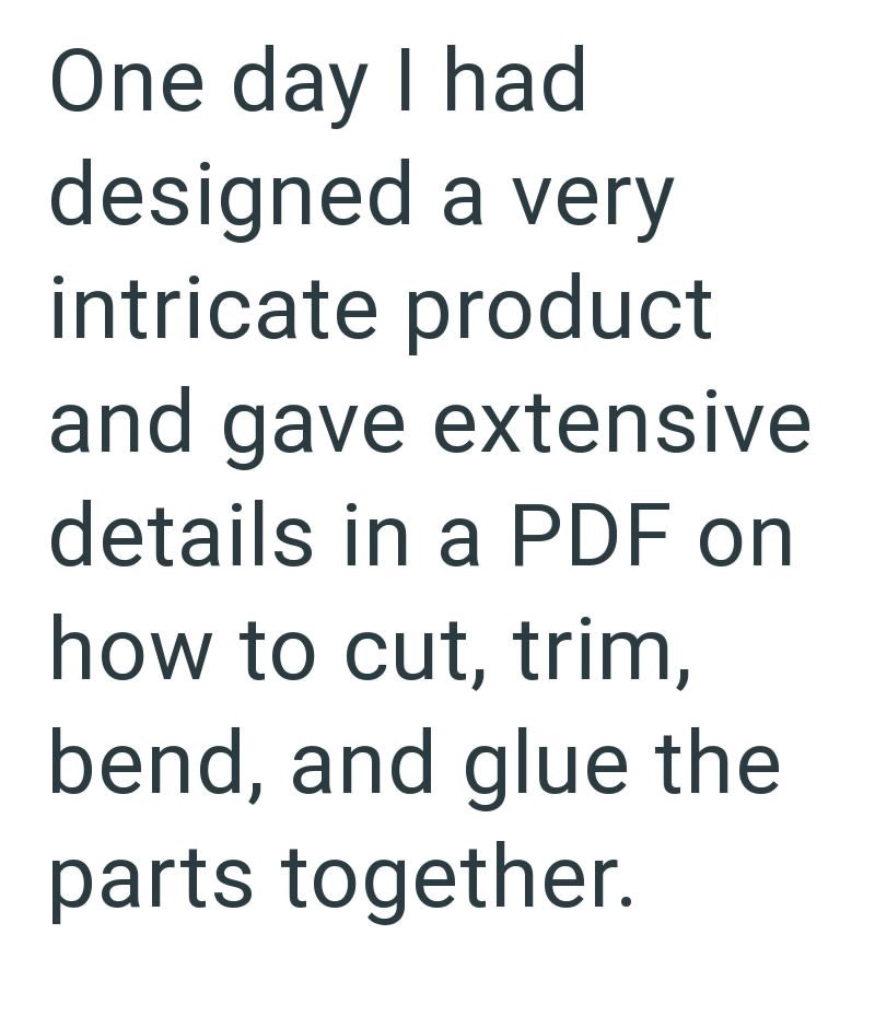 One day I had designed a very intricate product and gave extensive details in a PDF on how to cut, trim, bend, and glue the parts together.