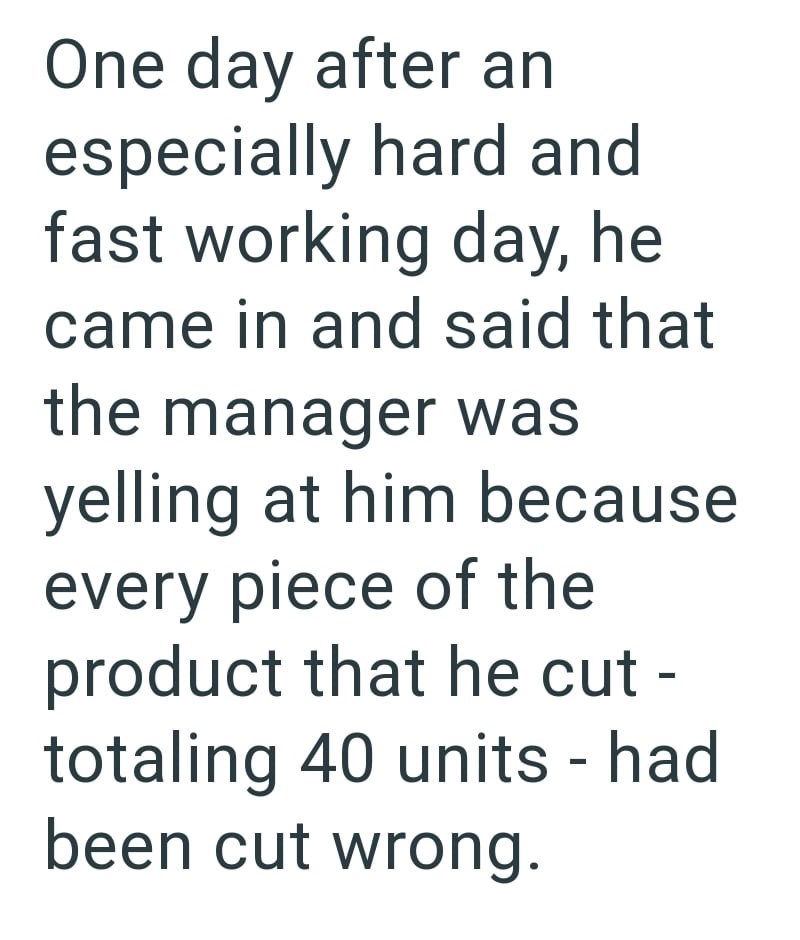 One day after an especially hard and fast working day, he came in and said that the manager was yelling at him because every piece of the product that he cut - totaling 40 units - had been cut wrong.