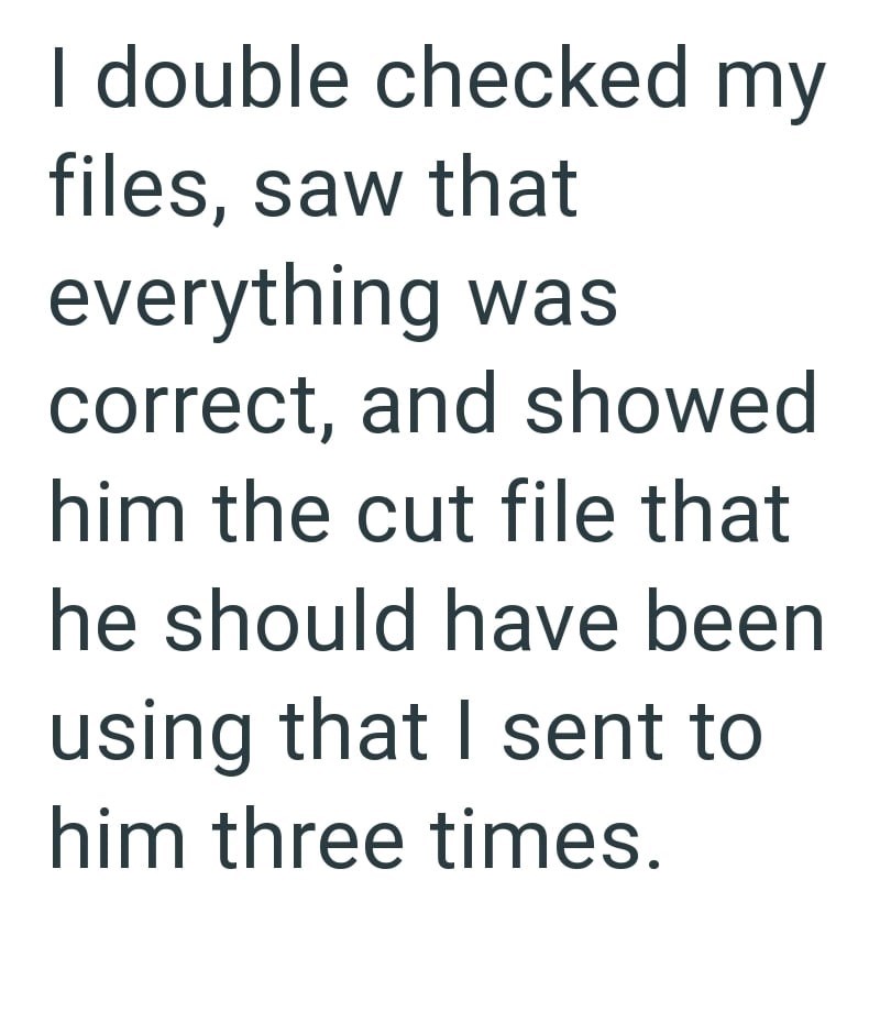 I double checked my files, saw that everything was correct, and showed him the cut file that he should have been using that I sent to him three times.