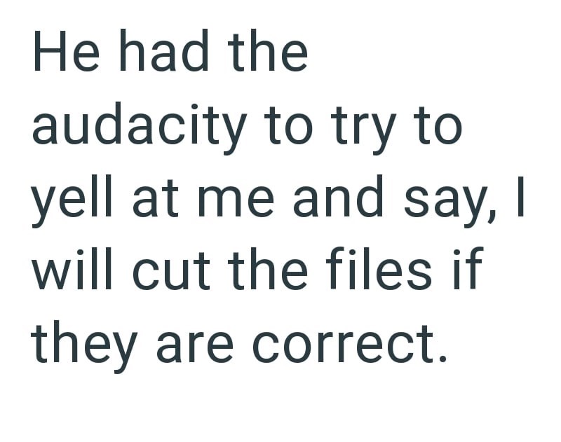He had the audacity to try to yell at me and say, I will cut the files if they are correct.
