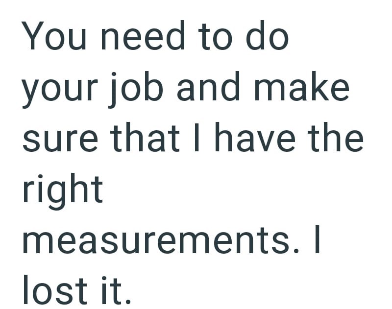 You need to do your job and make sure that I have the right measurements. I lost it