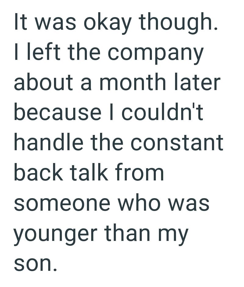 It was okay though. I left the company about a month later because I couldn't handle the constant back talk from someone who was younger than my son.