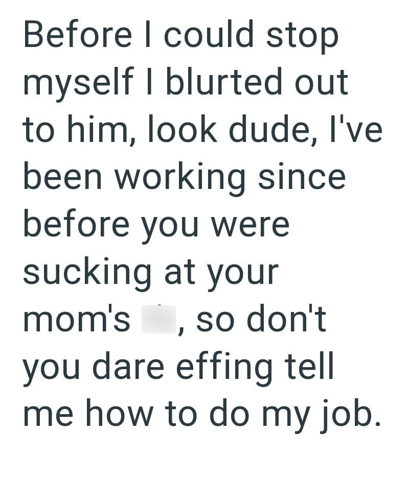 Before I could stop myself I blurted out to him, look dude, I've been working since before you were sucking at your mom's, so don't you dare effing tell me how to do my job.