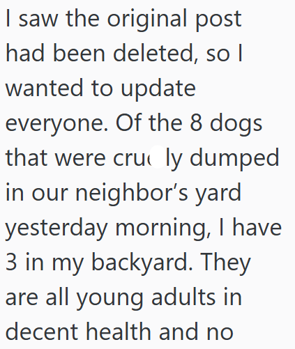 I saw the original post had been deleted, so I wanted to update everyone. Of the 8 dogs that were cru ly dumped in our neighbor's yard yesterday morning, I have 3 in my backyard. They are all young adults in decent health and no