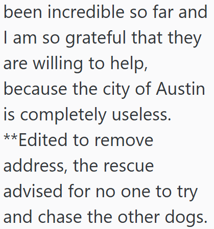 been incredible so far and I am so grateful that they are willing to help, because the city of Austin is completely useless. **Edited to remove address, the rescue advised for no one to try and chase the other dogs.