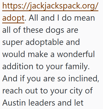 https://jackjackspack.org/ adopt. All and I do mean all of these dogs are super adoptable and would make a wonderful addition to your family. And if you are so inclined, reach out to your city of Austin leaders and let