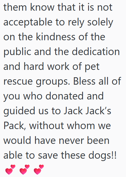 them know that it is not acceptable to rely solely on the kindness of the public and the dedication and hard work of pet rescue groups. Bless all of you who donated and guided us to Jack Jack's Pack, without whom we would have never been able to save these dogs!!
