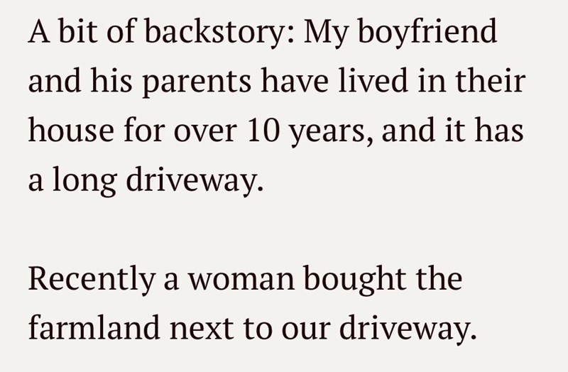 A bit of backstory: My boyfriend and his parents have lived in their house for over 10 years, and it has a long driveway. Recently a woman bought the farmland next to our driveway.
