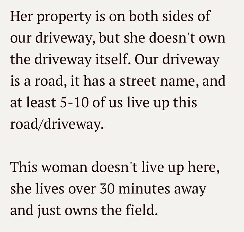 Her property is on both sides of our driveway, but she doesn't own the driveway itself. Our driveway is a road, it has a street name, and at least 5-10 of us live up this road/driveway. This woman doesn't live up here, she lives over 30 minutes away and just owns the field.