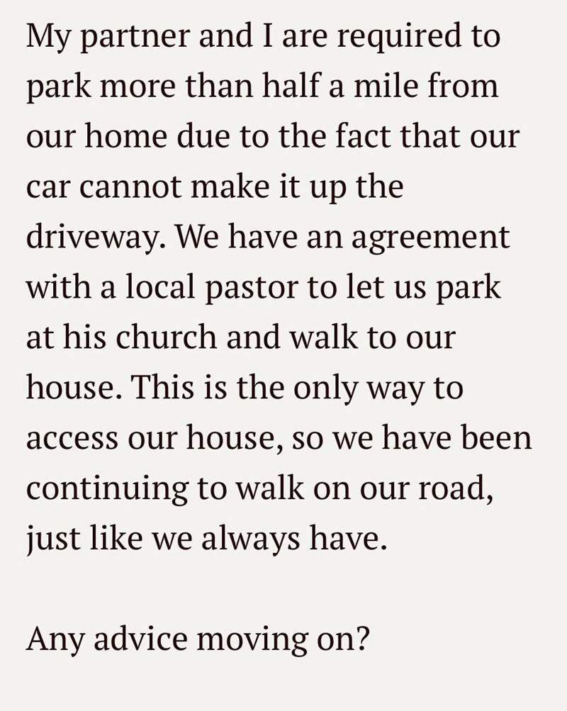 My partner and I are required to park more than half a mile from our home due to the fact that our car cannot make it up the driveway. We have an agreement with a local pastor to let us park at his church and walk to our house. This is the only way to access our house, so we have been continuing to walk on our road, just like we always have. Any advice moving on?