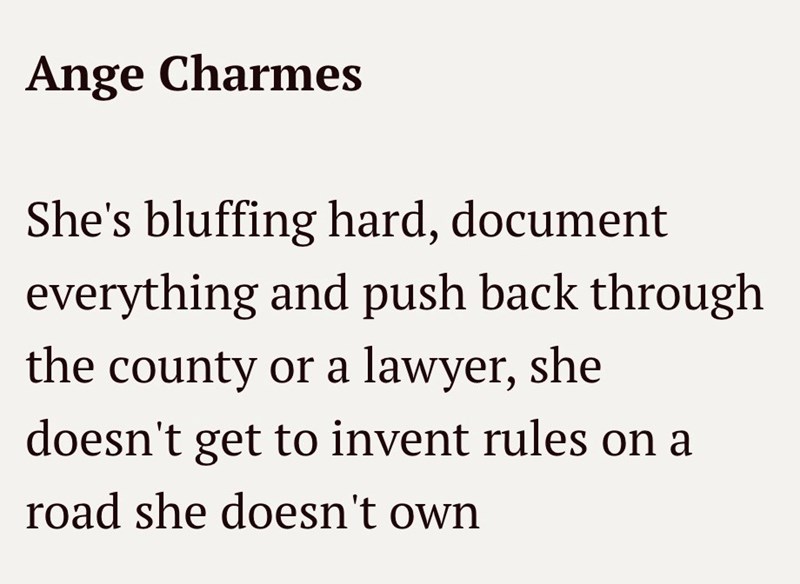 Ange Charmes She's bluffing hard, document everything and push back through the county or a lawyer, she doesn't get to invent rules on a road she doesn't own