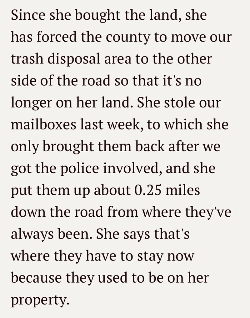 Since she bought the land, she has forced the county to move our trash disposal area to the other side of the road so that it's no longer on her land. She stole our mailboxes last week, to which she only brought them back after we got the police involved, and she put them up about 0.25 miles down the road from where they've always been. She says that's where they have to stay now because they used to be on her property.
