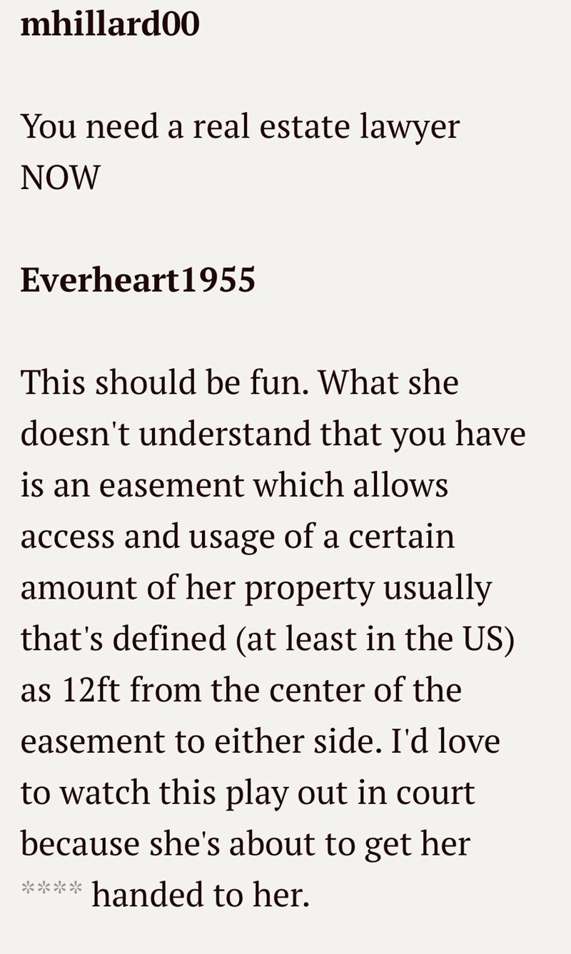 mhillard00 You need a real estate lawyer NOW Everheart1955 This should be fun. What she doesn't understand that you have is an easement which allows access and usage of a certain amount of her property usually that's defined (at least in the US) as 12ft from the center of the easement to either side. I'd love to watch this play out in court because she's about to get her **** handed to her.