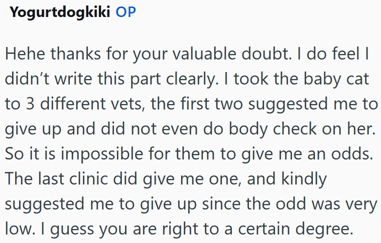 Yogurtdogkiki OP Hehe thanks for your valuable doubt. I do feel I didn't write this part clearly. I took the baby cat to 3 different vets, the first two suggested me to give up and did not even do body check on her. So it is impossible for them to give me an odds. The last clinic did give me one, and kindly suggested me to give up since the odd was very low. I guess you are right to a certain degree.