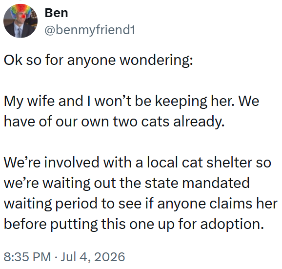 Ben @benmyfriend1 Ok so for anyone wondering: My wife and I won't be keeping her. We have of our own two cats already. We're involved with a local cat shelter so we're waiting out the state mandated waiting period to see if anyone claims her before putting this one up for adoption. 8:35 PM ⚫ Jul 4, 2026 •