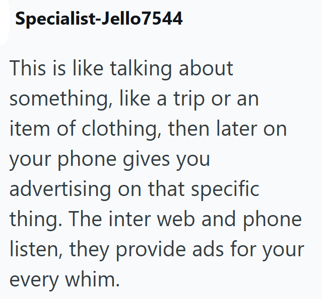 Specialist-Jello7544 This is like talking about something, like a trip or an item of clothing, then later on your phone gives you advertising on that specific thing. The inter web and phone listen, they provide ads for your every whim.