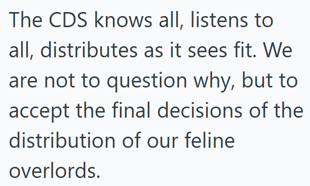 The CDS knows all, listens to all, distributes as it sees fit. We are not to question why, but to accept the final decisions of the distribution of our feline overlords.