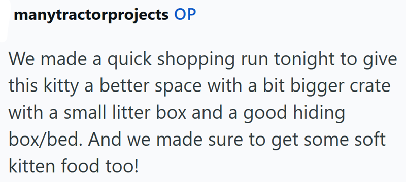 manytractorprojects OP We made a quick shopping run tonight to give this kitty a better space with a bit bigger crate with a small litter box and a good hiding box/bed. And we made sure to get some soft kitten food too!