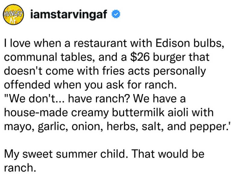 iamstarvingaf ❤ I love when a restaurant with Edison bulbs, communal tables, and a $26 burger that doesn't come with fries acts personally offended when you ask for ranch. "We don't... have ranch? We have a house-made creamy buttermilk aioli with mayo, garlic, onion, herbs, salt, and pepper." My sweet summer child. That would be ranch.