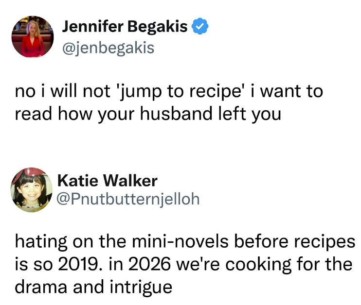 Jennifer Begakis @jenbegakis no i will not 'jump to recipe' i want to read how your husband left you Katie Walker @Pnutbutternjelloh hating on the mini-novels before recipes is so 2019. in 2026 we're cooking for the drama and intrigue