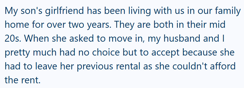My son's girlfriend has been living with us in our family home for over two years. They are both in their mid 20s. When she asked to move in, my husband and I pretty much had no choice but to accept because she had to leave her previous rental as she couldn't afford the rent.