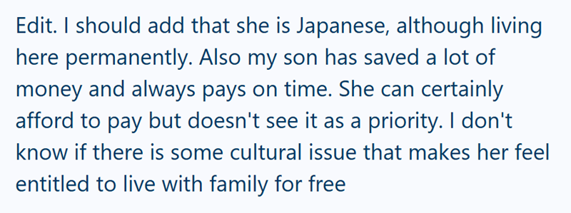 Edit. I should add that she is Japanese, although living here permanently. Also my son has saved a lot of money and always pays on time. She can certainly afford to pay but doesn't see it as a priority. I don't know if there is some cultural issue that makes her feel entitled to live with family for free