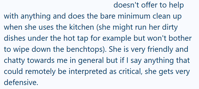 doesn't offer to help with anything and does the bare minimum clean up when she uses the kitchen (she might run her dirty dishes under the hot tap for example but won't bother to wipe down the benchtops). She is very friendly and chatty towards me in general but if I say anything that could remotely be interpreted as critical, she gets very defensive.